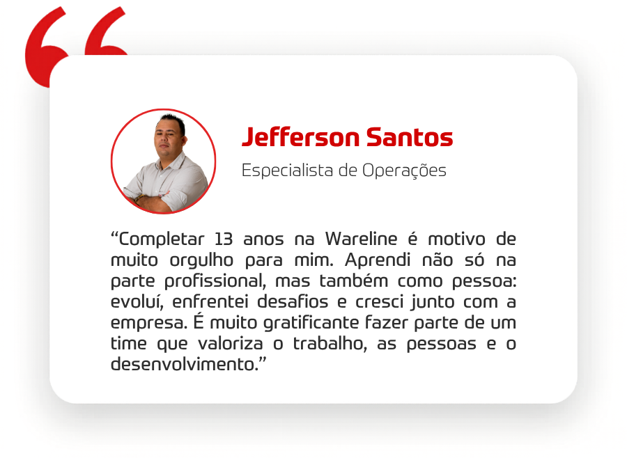 “Completar 13 anos na Wareline é motivo de muito orgulho para mim.”  “Aprendi não só na parte profissional, mas também como pessoa: evoluí, enfrentei desafios e cresci junto com a empresa.”  Mais do que o tempo, ele valoriza o ambiente construído ao longo desses anos.  “É muito gratificante fazer parte de um time que valoriza o trabalho, as pessoas e o desenvolvimento.” 