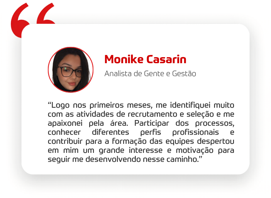 “Logo nos primeiros meses, me identifiquei muito com as atividades de recrutamento e seleção e me apaixonei pela área. Participar dos processos, conhecer diferentes perfis profissionais e contribuir para a formação das equipes despertou em mim um grande interesse e motivação para seguir me desenvolvendo nesse caminho.” 