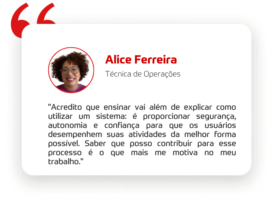 "Acredito que ensinar vai além de explicar como utilizar um sistema: é proporcionar segurança, autonomia e confiança para que os usuários desempenhem suas atividades da melhor forma possível. Saber que posso contribuir para esse processo é o que mais me motiva no meu trabalho." 