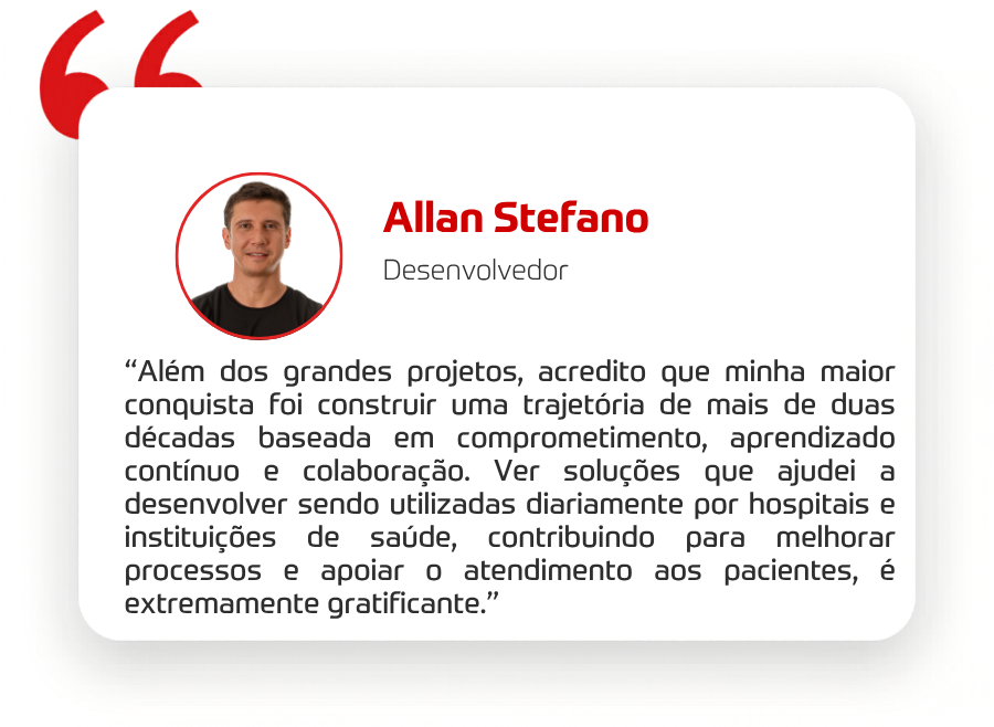 “Além dos grandes projetos, acredito que minha maior conquista foi construir uma trajetória de mais de duas décadas baseada em comprometimento, aprendizado contínuo e colaboração. Ver soluções que ajudei a desenvolver sendo utilizadas diariamente por hospitais e instituições de saúde, contribuindo para melhorar processos e apoiar o atendimento aos pacientes, é extremamente gratificante.” 